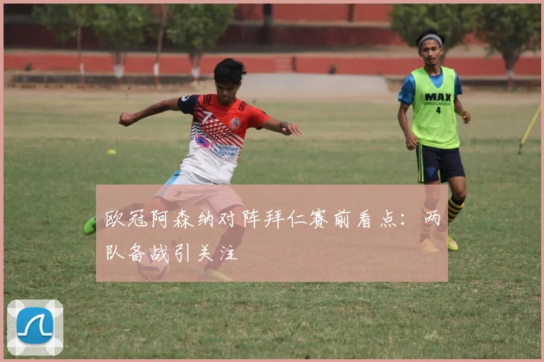 欧冠阿森纳对阵拜仁赛前看点：两队备战引关注