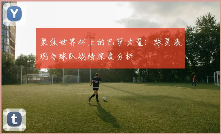 聚焦世界杯上的巴萨力量：球员表现与球队战绩深度分析