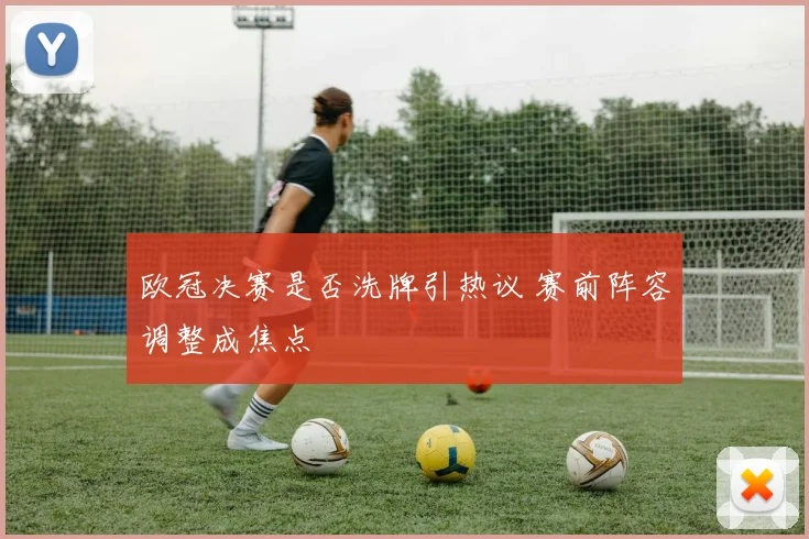 欧冠决赛是否洗牌引热议 赛前阵容调整成焦点