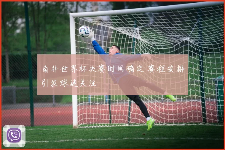 南非世界杯决赛时间确定 赛程安排引发球迷关注