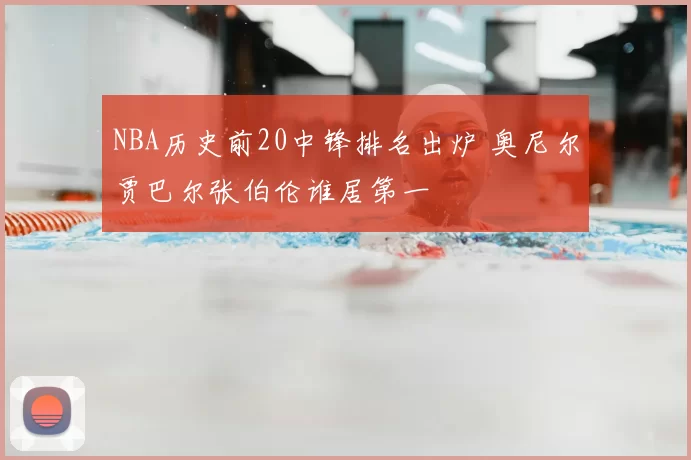 NBA历史前20中锋排名出炉 奥尼尔贾巴尔张伯伦谁居第一