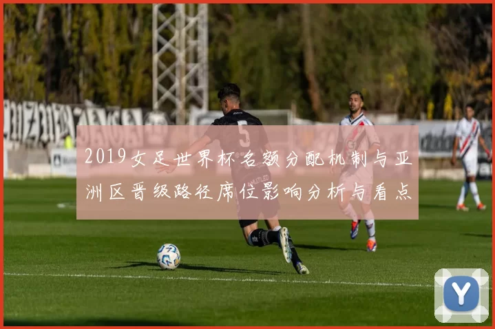 2019女足世界杯名额分配机制与亚洲区晋级路径席位影响分析与看点