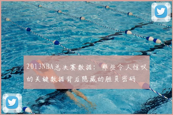 2013NBA总决赛数据：那些令人惊叹的关键数据背后隐藏的胜负密码