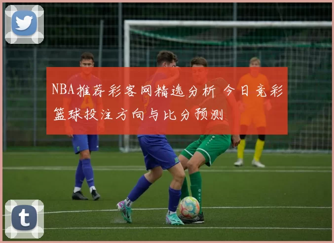 NBA推荐彩客网精选分析 今日竞彩篮球投注方向与比分预测