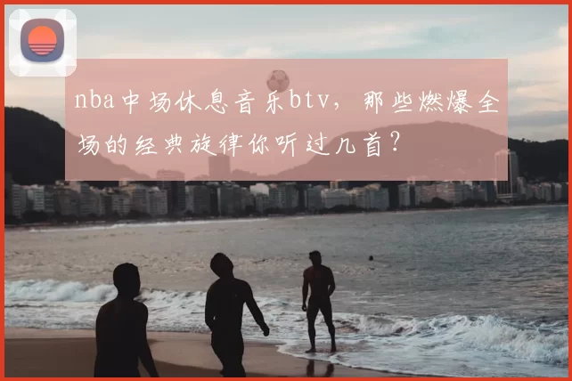 nba中场休息音乐btv，那些燃爆全场的经典旋律你听过几首？