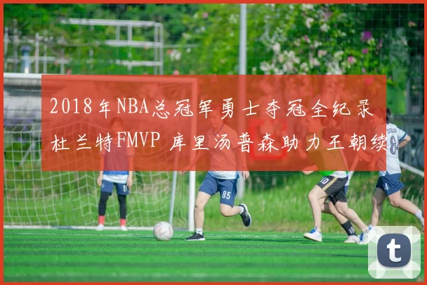 2018年NBA总冠军勇士夺冠全纪录 杜兰特FMVP 库里汤普森助力王朝续写
