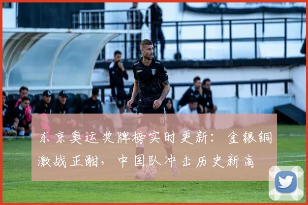 东京奥运奖牌榜实时更新：金银铜激战正酣，中国队冲击历史新高