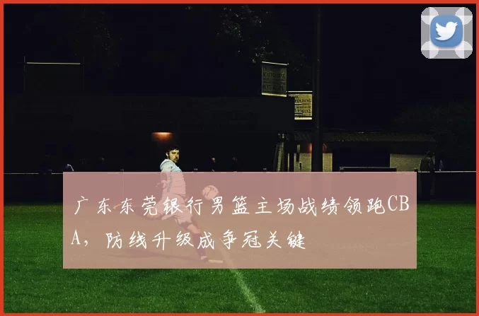 广东东莞银行男篮主场战绩领跑CBA，防线升级成争冠关键