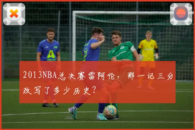 2013NBA总决赛雷阿伦,那一记三分改写了多少历史?