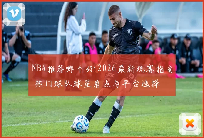 NBA推荐哪个好 2026最新观赛指南 热门球队球星看点与平台选择