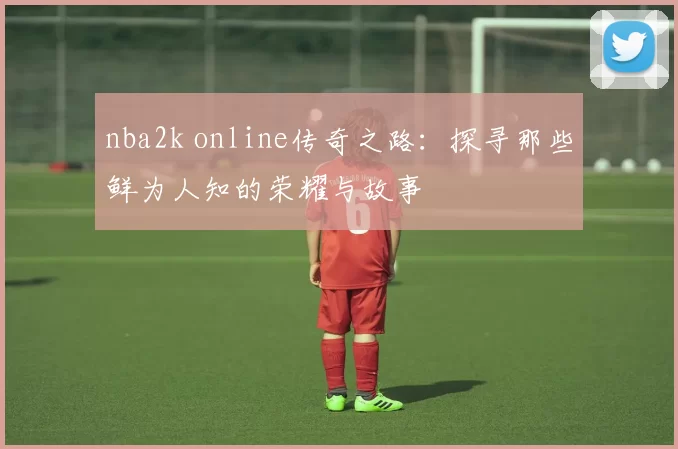 nba2k online传奇之路:探寻那些鲜为人知的荣耀与故事