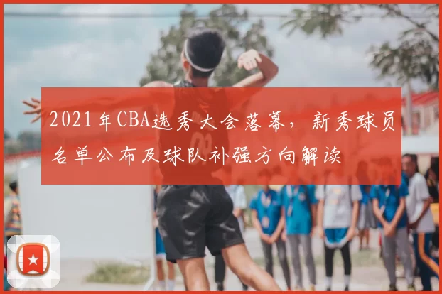 2021年CBA选秀大会落幕,新秀球员名单公布及球队补强方向解读