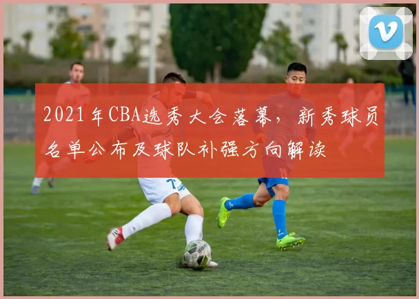 2021年CBA选秀大会落幕,新秀球员名单公布及球队补强方向解读