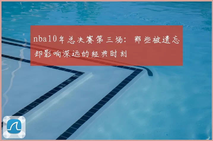 nba10年总决赛第三场:那些被遗忘却影响深远的经典时刻