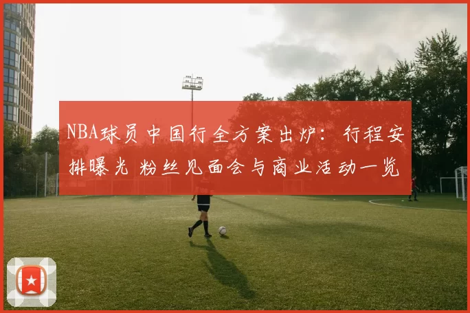 NBA球员中国行全方案出炉：行程安排曝光 粉丝见面会与商业活动一览