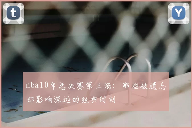 nba10年总决赛第三场:那些被遗忘却影响深远的经典时刻