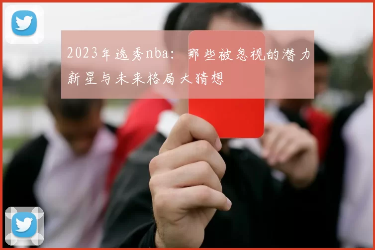 2023年选秀nba：那些被忽视的潜力新星与未来格局大猜想