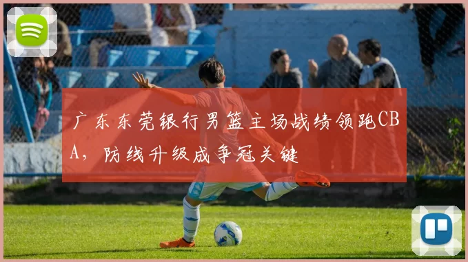 广东东莞银行男篮主场战绩领跑CBA，防线升级成争冠关键