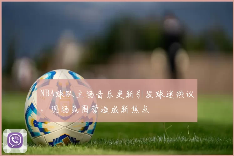 NBA球队主场音乐更新引发球迷热议,现场氛围营造成新焦点