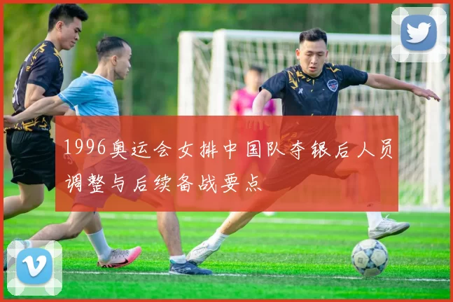 1996奥运会女排中国队夺银后人员调整与后续备战要点