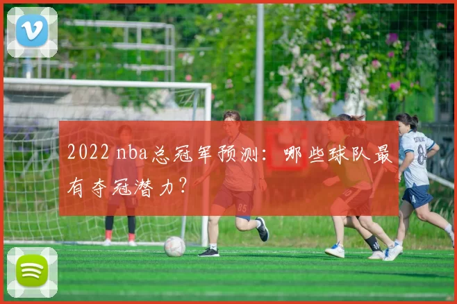 2022 nba总冠军预测:哪些球队最有夺冠潜力?