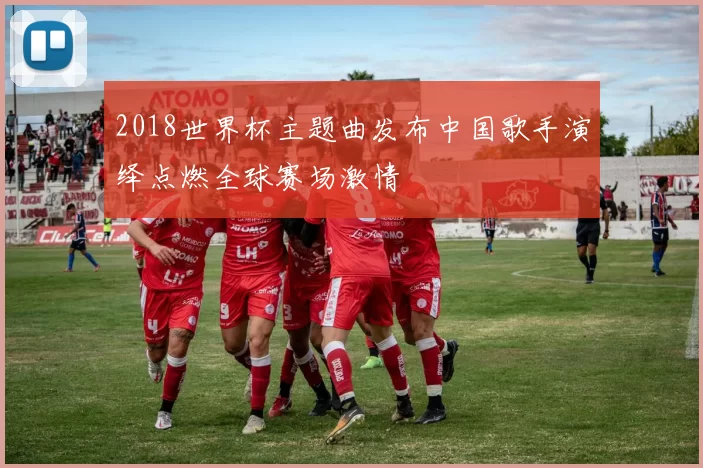 2018世界杯主题曲发布中国歌手演绎点燃全球赛场激情