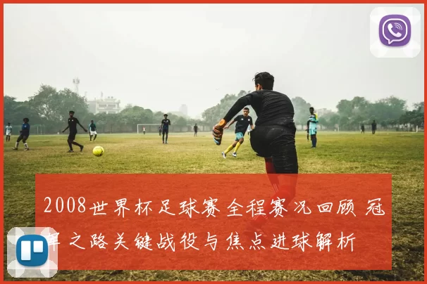 2008世界杯足球赛全程赛况回顾 冠军之路关键战役与焦点进球解析