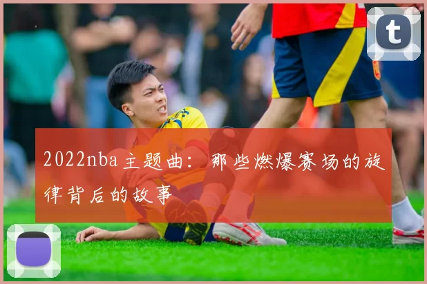 2022nba主题曲：那些燃爆赛场的旋律背后的故事