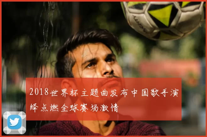2018世界杯主题曲发布中国歌手演绎点燃全球赛场激情