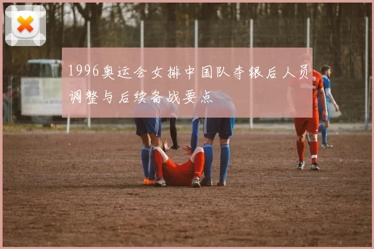 1996奥运会女排中国队夺银后人员调整与后续备战要点