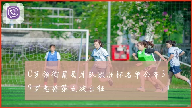 C罗领衔葡萄牙队欧洲杯名单公布39岁老将第五次出征