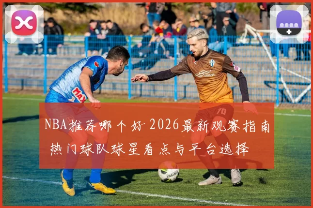 NBA推荐哪个好 2026最新观赛指南 热门球队球星看点与平台选择