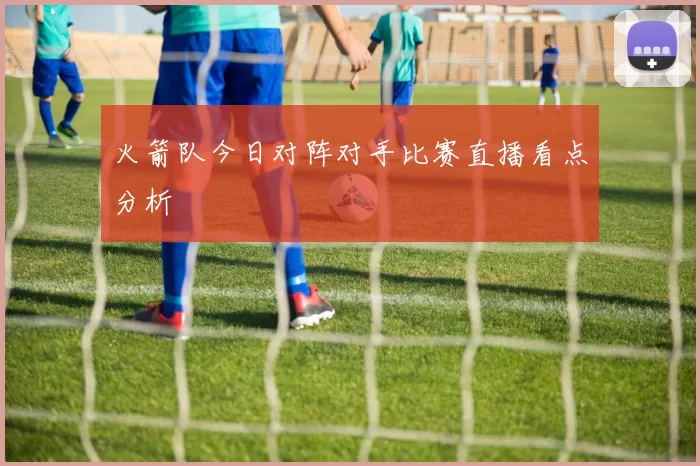 火箭队今日对阵对手比赛直播看点分析