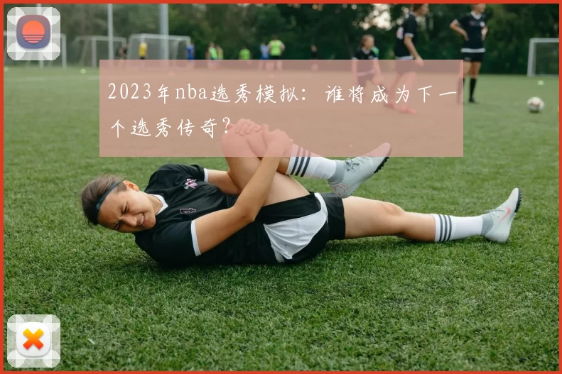2023年nba选秀模拟：谁将成为下一个选秀传奇？