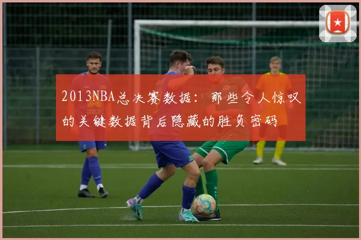 2013NBA总决赛数据：那些令人惊叹的关键数据背后隐藏的胜负密码