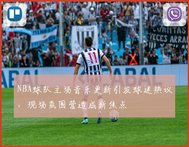 NBA球队主场音乐更新引发球迷热议，现场氛围营造成新焦点