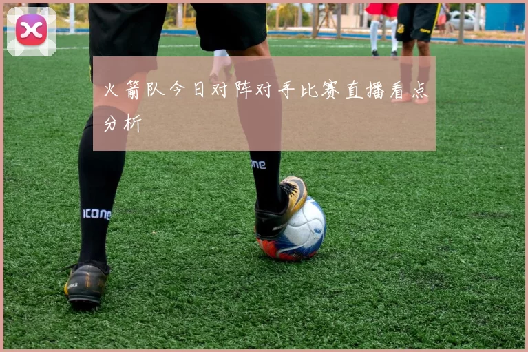 火箭队今日对阵对手比赛直播看点分析