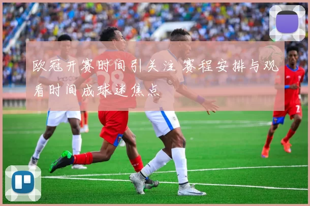 欧冠开赛时间引关注 赛程安排与观看时间成球迷焦点