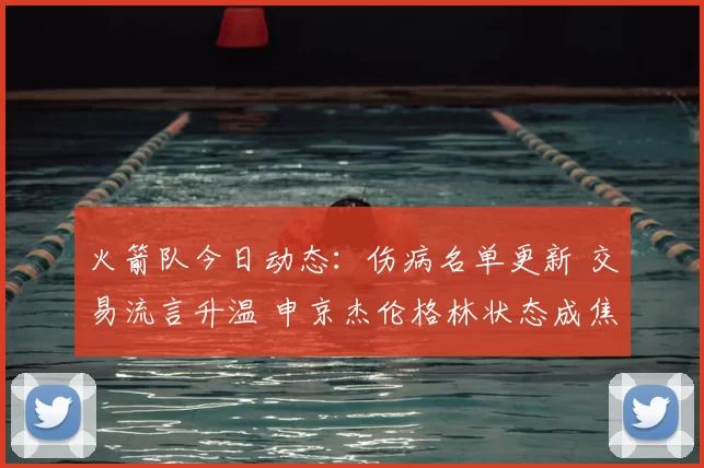 火箭队今日动态:伤病名单更新 交易流言升温 申京杰伦格林状态成焦点
