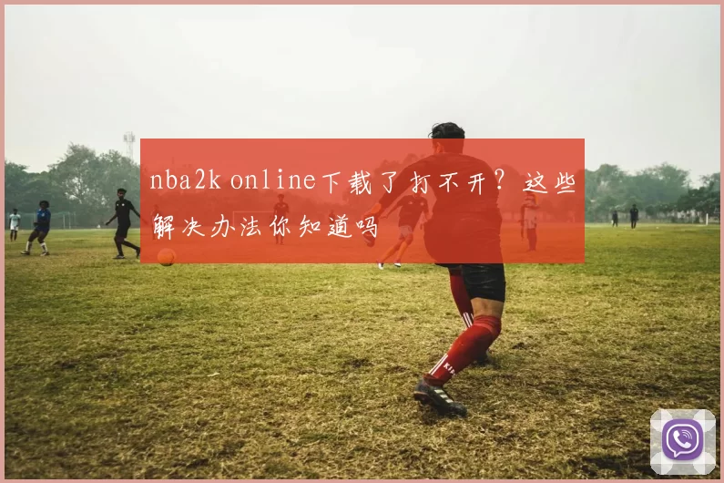nba2k online下载了打不开?这些解决办法你知道吗