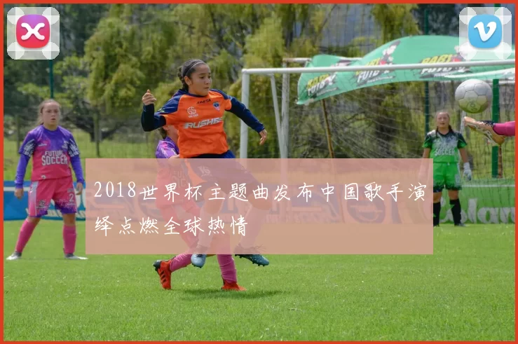 2018世界杯主题曲发布中国歌手演绎点燃全球热情