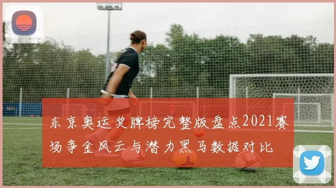 东京奥运奖牌榜完整版盘点2021赛场争金风云与潜力黑马数据对比