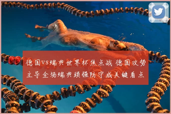 德国vs瑞典世界杯焦点战 德国攻势主导全场瑞典顽强防守成关键看点