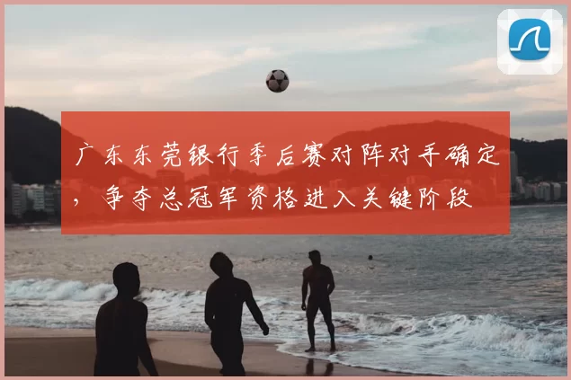 广东东莞银行季后赛对阵对手确定，争夺总冠军资格进入关键阶段