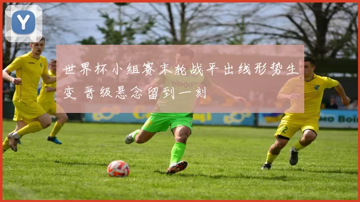 世界杯小组赛末轮战平出线形势生变 晋级悬念留到一刻