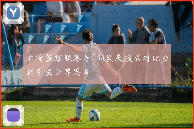 台湾篮球联赛与CBA发展模式对比分析引发业界思考