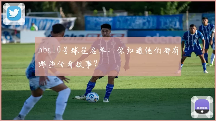 nba10号球星名单,你知道他们都有哪些传奇故事?