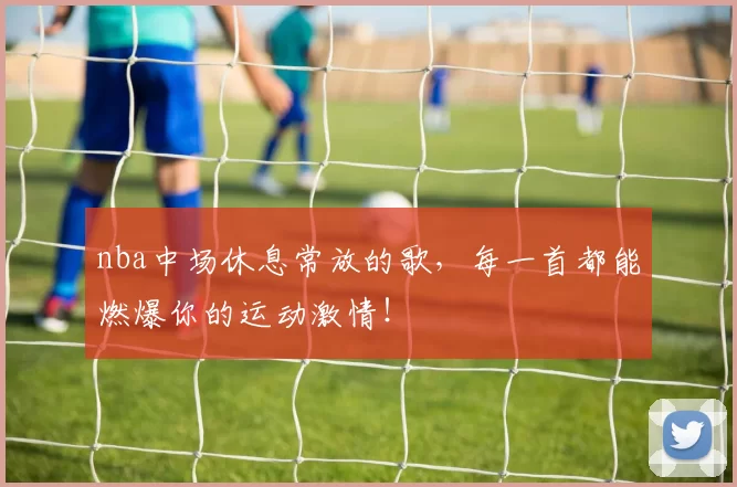 nba中场休息常放的歌，每一首都能燃爆你的运动激情！