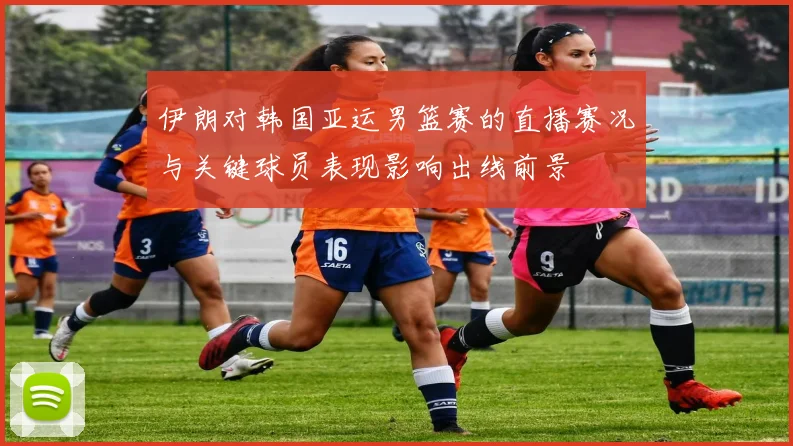 伊朗对韩国亚运男篮赛的直播赛况与关键球员表现影响出线前景