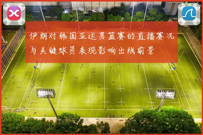 伊朗对韩国亚运男篮赛的直播赛况与关键球员表现影响出线前景